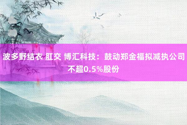 波多野结衣 肛交 博汇科技：鼓动郑金福拟减执公司不超0.5%股份