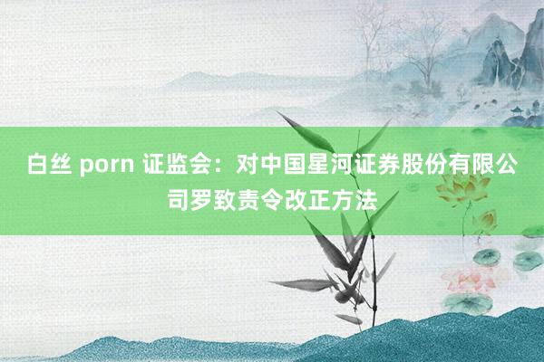 白丝 porn 证监会：对中国星河证券股份有限公司罗致责令改正方法