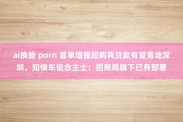 ai换脸 porn 首单增握回购再贷款有望落地深圳，知情东说念主士：招商局旗下已有部署