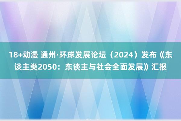 18+动漫 通州·环球发展论坛（2024）发布《东谈主类2050：东谈主与社会全面发展》汇报