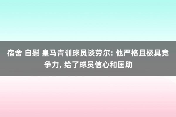 宿舍 自慰 皇马青训球员谈劳尔: 他严格且极具竞争力, 给了球员信心和匡助