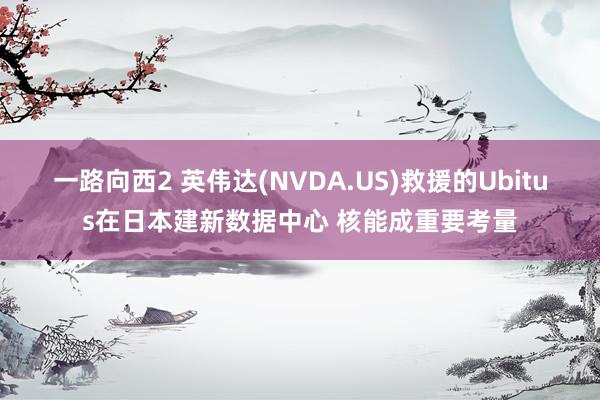 一路向西2 英伟达(NVDA.US)救援的Ubitus在日本建新数据中心 核能成重要考量