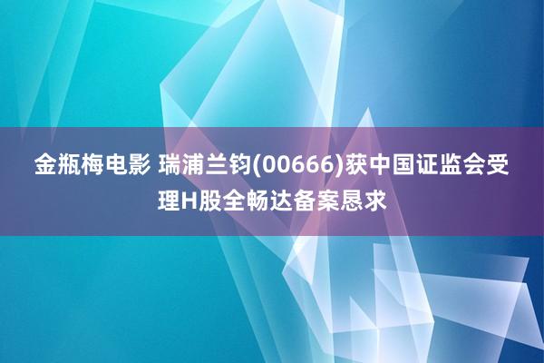 金瓶梅电影 瑞浦兰钧(00666)获中国证监会受理H股全畅达备案恳求