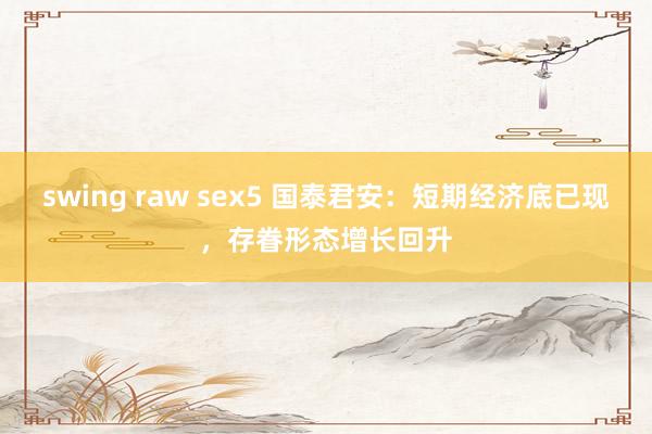 swing raw sex5 国泰君安：短期经济底已现，存眷形态增长回升