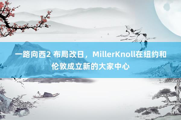 一路向西2 布局改日，MillerKnoll在纽约和伦敦成立新的大家中心