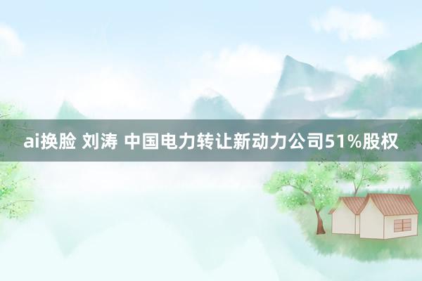 ai换脸 刘涛 中国电力转让新动力公司51%股权