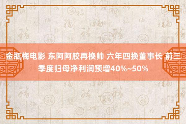 金瓶梅电影 东阿阿胶再换帅 六年四换董事长 前三季度归母净利润预增40%~50%