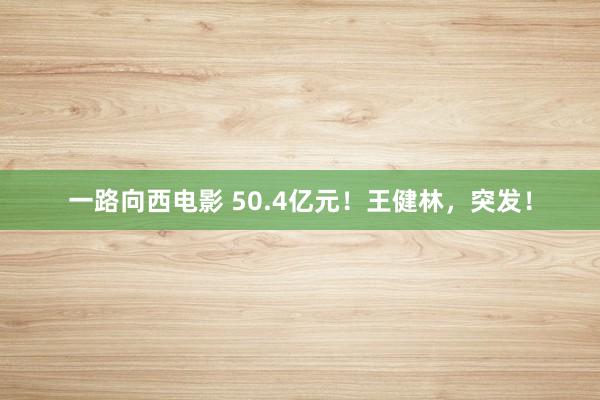 一路向西电影 50.4亿元！王健林，突发！