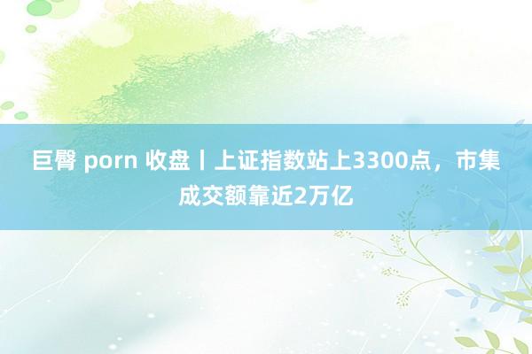 巨臀 porn 收盘丨上证指数站上3300点，市集成交额靠近2万亿