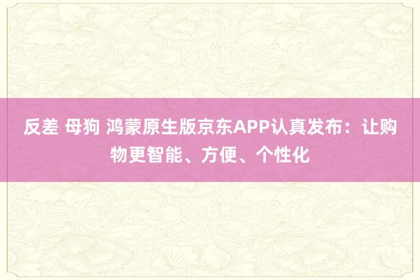 反差 母狗 鸿蒙原生版京东APP认真发布：让购物更智能、方便、个性化