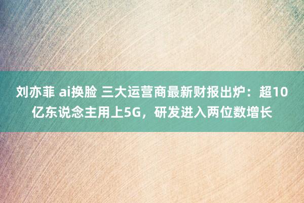 刘亦菲 ai换脸 三大运营商最新财报出炉：超10亿东说念主用上5G，研发进入两位数增长