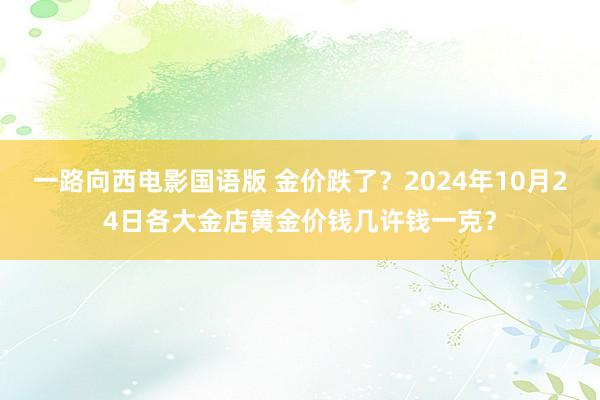 一路向西电影国语版 金价跌了？2024年10月24日各大金店黄金价钱几许钱一克？