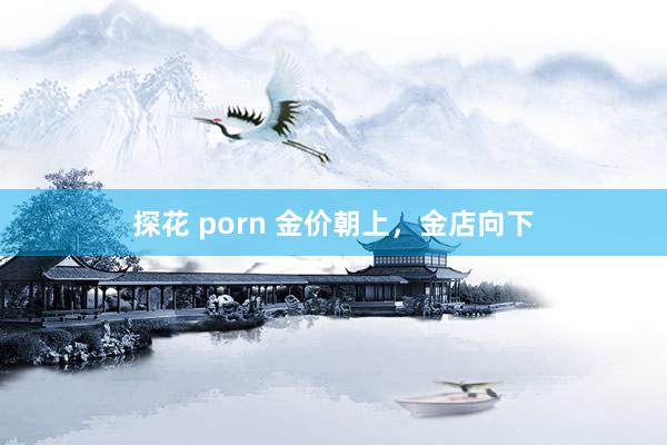 探花 porn 金价朝上，金店向下