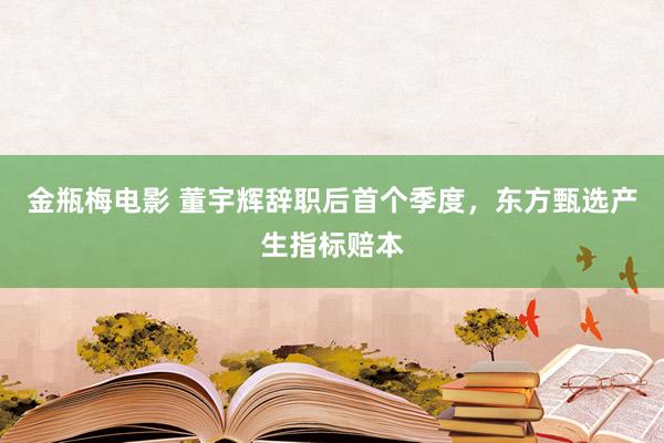 金瓶梅电影 董宇辉辞职后首个季度，东方甄选产生指标赔本