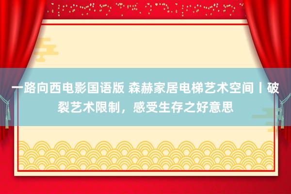 一路向西电影国语版 森赫家居电梯艺术空间丨破裂艺术限制，感受生存之好意思