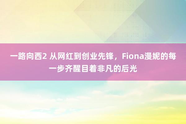 一路向西2 从网红到创业先锋，Fiona漫妮的每一步齐醒目着非凡的后光