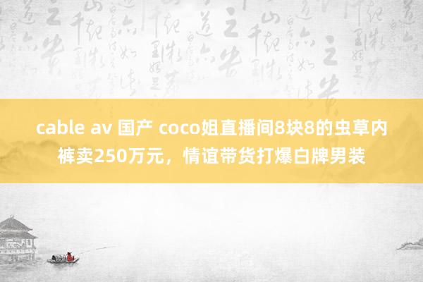 cable av 国产 coco姐直播间8块8的虫草内裤卖250万元，情谊带货打爆白牌男装