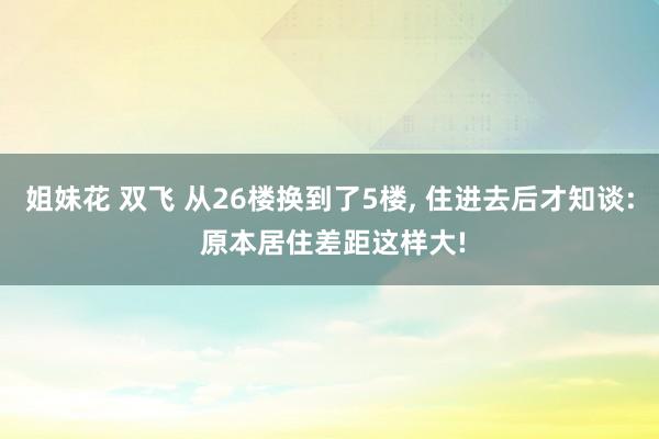 姐妹花 双飞 从26楼换到了5楼， 住进去后才知谈: 原本居住差距这样大!