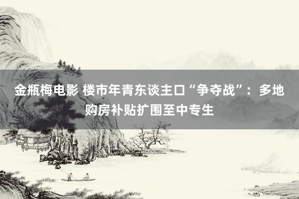 金瓶梅电影 楼市年青东谈主口“争夺战”：多地购房补贴扩围至中专生