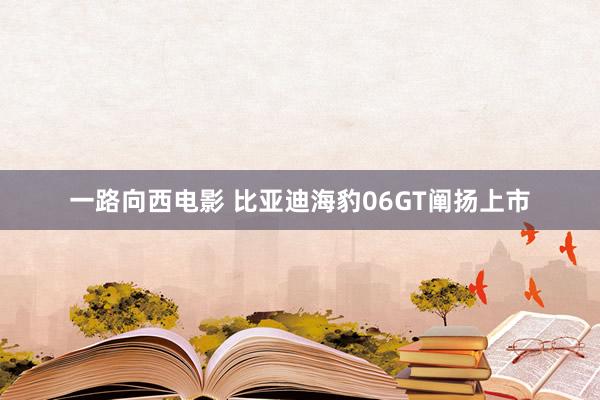 一路向西电影 比亚迪海豹06GT阐扬上市