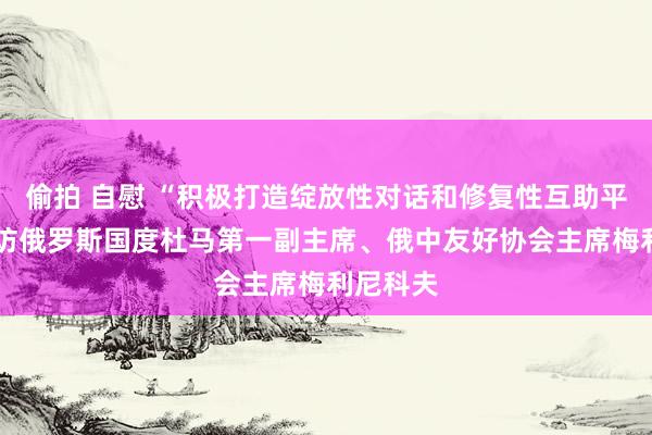 偷拍 自慰 “积极打造绽放性对话和修复性互助平台”——访俄罗斯国度杜马第一副主席、俄中友好协会主席梅利尼科夫