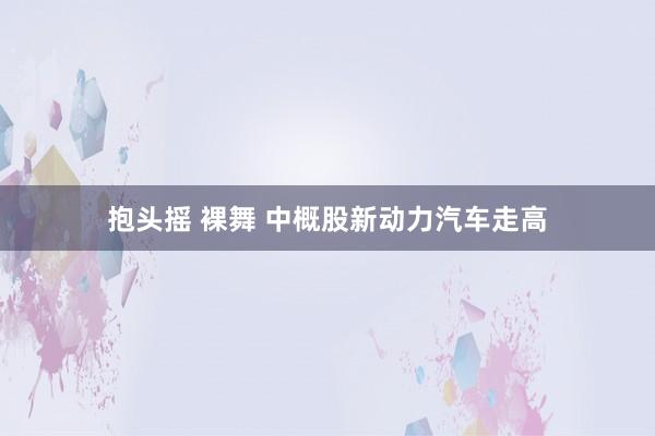 抱头摇 裸舞 中概股新动力汽车走高