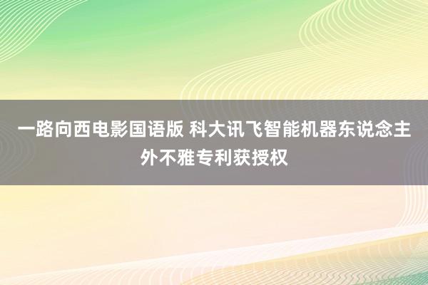 一路向西电影国语版 科大讯飞智能机器东说念主外不雅专利获授权