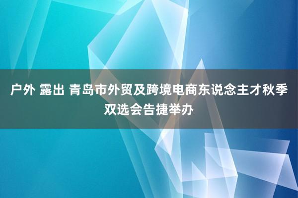 户外 露出 青岛市外贸及跨境电商东说念主才秋季双选会告捷举办