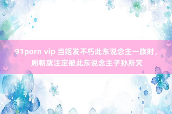 91porn vip 当姬发不朽此东说念主一族时， 周朝就注定被此东说念主子孙所灭