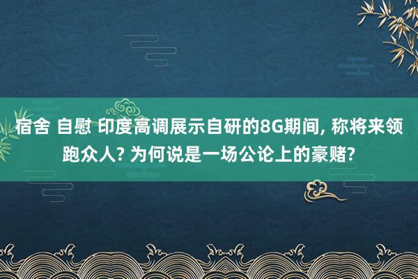 宿舍 自慰 印度高调展示自研的8G期间， 称将来领跑众人? 为何说是一场公论上的豪赌?