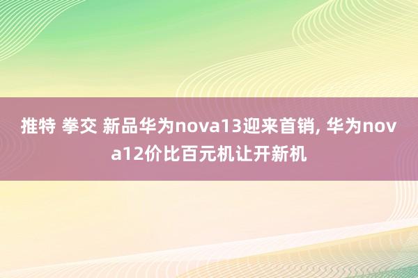 推特 拳交 新品华为nova13迎来首销， 华为nova12价比百元机让开新机