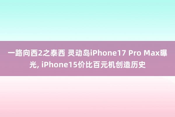 一路向西2之泰西 灵动岛iPhone17 Pro Max曝光， iPhone15价比百元机创造历史