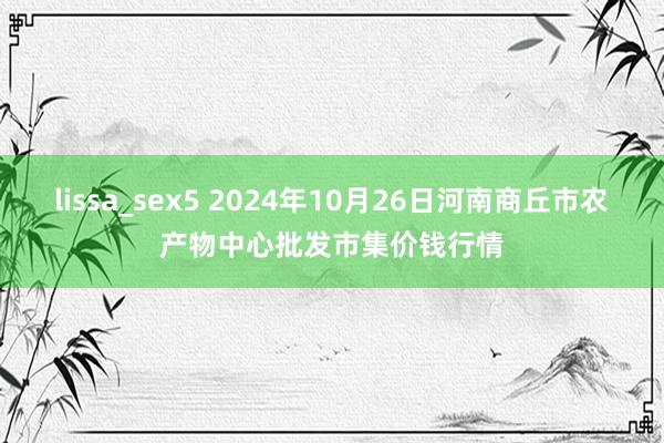 lissa_sex5 2024年10月26日河南商丘市农产物中心批发市集价钱行情