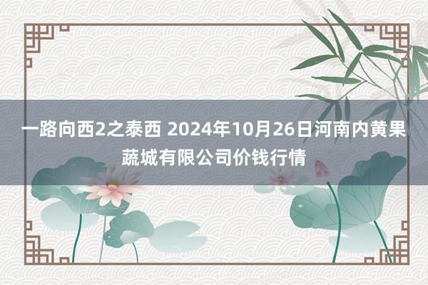 一路向西2之泰西 2024年10月26日河南内黄果蔬城有限公司价钱行情