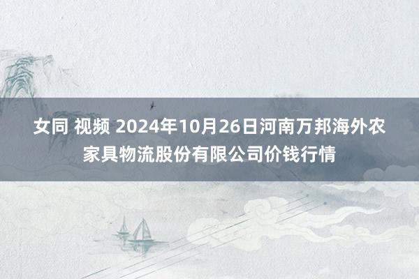 女同 视频 2024年10月26日河南万邦海外农家具物流股份有限公司价钱行情