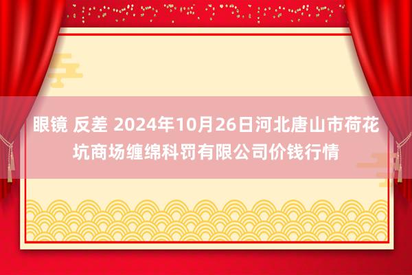 眼镜 反差 2024年10月26日河北唐山市荷花坑商场缠绵科罚有限公司价钱行情