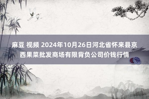 麻豆 视频 2024年10月26日河北省怀来县京西果菜批发商场有限背负公司价钱行情