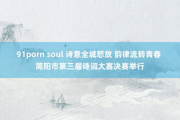 91porn soul 诗意全城怒放 韵律流转青春 简阳市第三届诗词大赛决赛举行