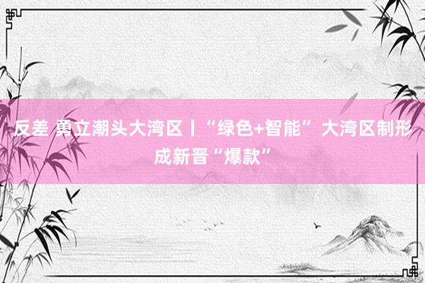 反差 勇立潮头大湾区丨“绿色+智能” 大湾区制形成新晋“爆款”