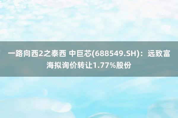 一路向西2之泰西 中巨芯(688549.SH)：远致富海拟询价转让1.77%股份