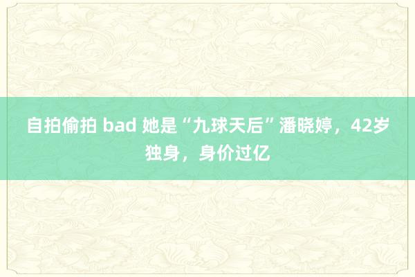 自拍偷拍 bad 她是“九球天后”潘晓婷，42岁独身，身价过亿