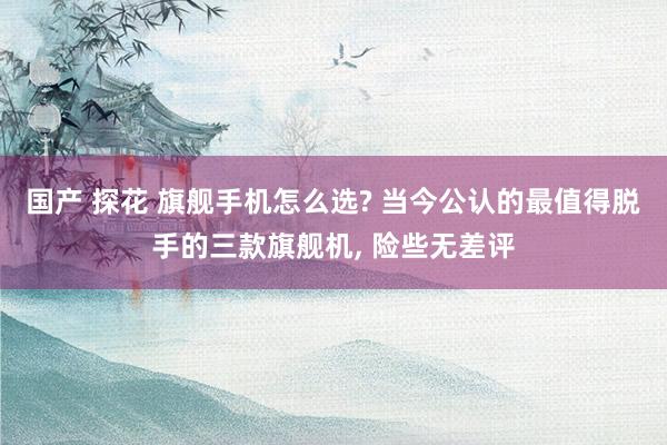 国产 探花 旗舰手机怎么选? 当今公认的最值得脱手的三款旗舰机， 险些无差评