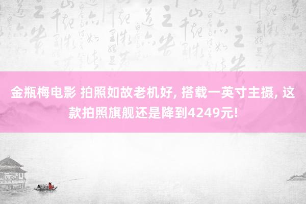 金瓶梅电影 拍照如故老机好， 搭载一英寸主摄， 这款拍照旗舰还是降到4249元!