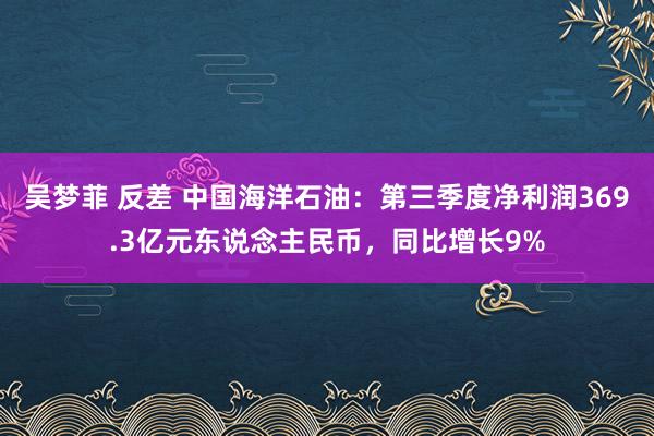 吴梦菲 反差 中国海洋石油：第三季度净利润369.3亿元东说念主民币，同比增长9%