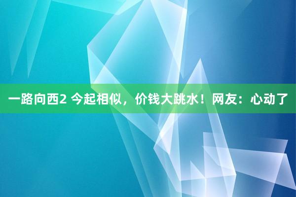 一路向西2 今起相似，价钱大跳水！网友：心动了