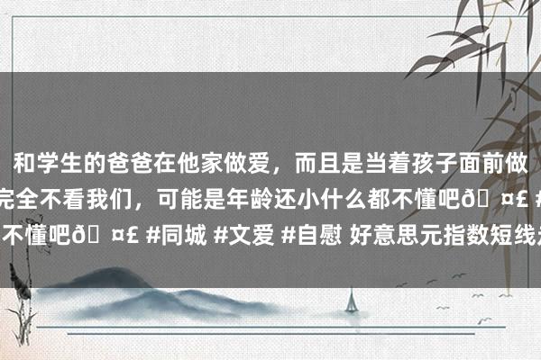 和学生的爸爸在他家做爱，而且是当着孩子面前做爱，太刺激了，孩子完全不看我们，可能是年龄还小什么都不懂吧🤣 #同城 #文爱 #自慰 好意思元指数短线走低22点