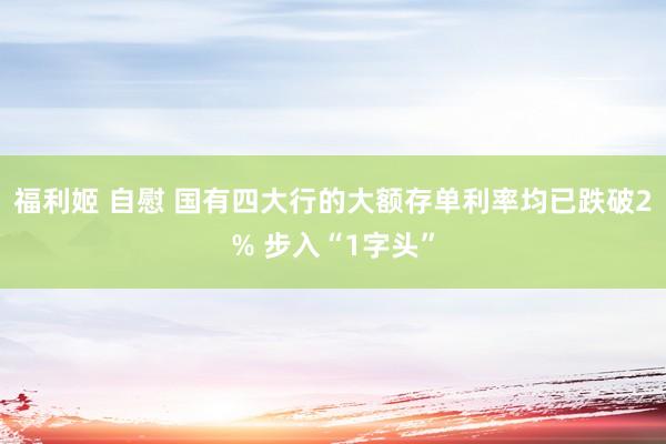 福利姬 自慰 国有四大行的大额存单利率均已跌破2% 步入“1字头”