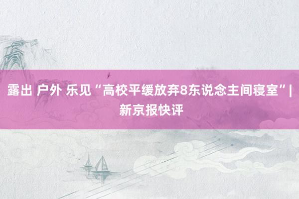 露出 户外 乐见“高校平缓放弃8东说念主间寝室”| 新京报快评