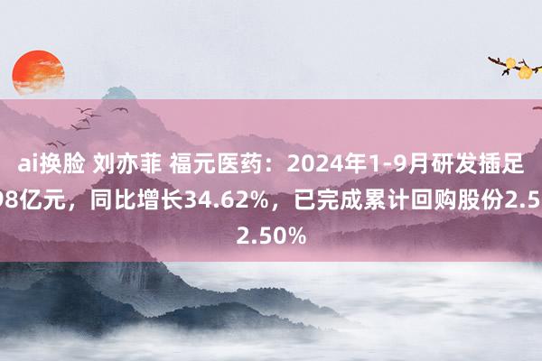 ai换脸 刘亦菲 福元医药：2024年1-9月研发插足2.98亿元，同比增长34.62%，已完成累计回购股份2.50%