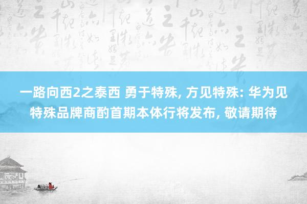 一路向西2之泰西 勇于特殊， 方见特殊: 华为见特殊品牌商酌首期本体行将发布， 敬请期待